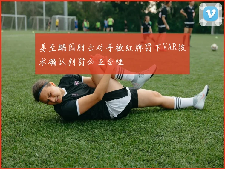 姜至鹏因肘击对手被红牌罚下VAR技术确认判罚公正合理