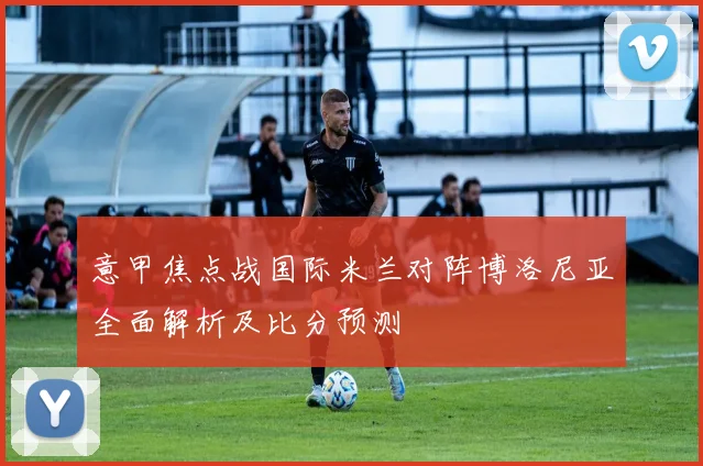 意甲焦点战国际米兰对阵博洛尼亚全面解析及比分预测