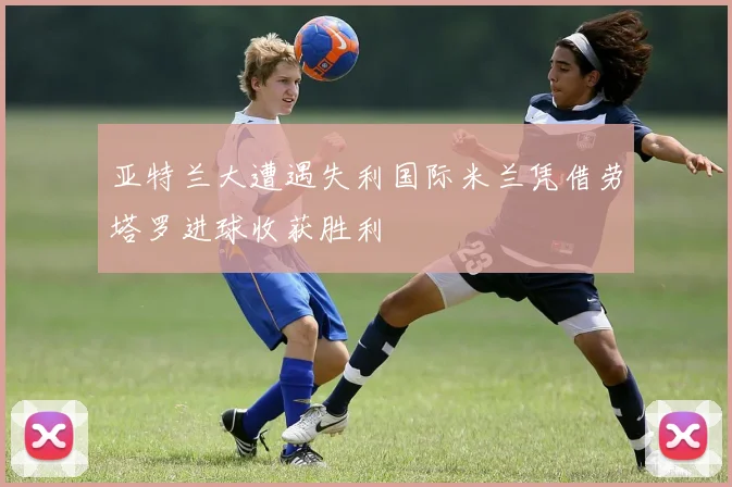 亚特兰大遭遇失利国际米兰凭借劳塔罗进球收获胜利