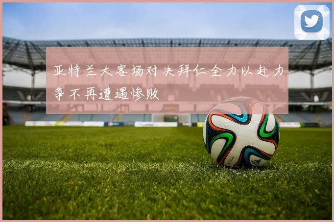 亚特兰大客场对决拜仁全力以赴力争不再遭遇惨败