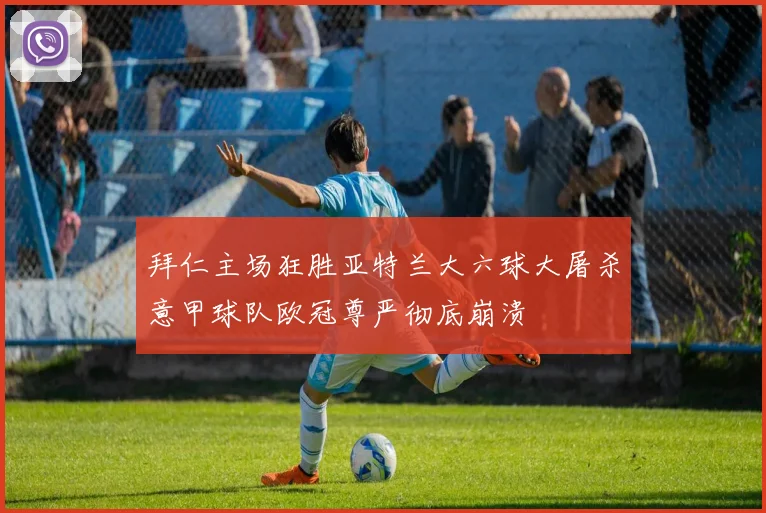 拜仁主场狂胜亚特兰大六球大屠杀意甲球队欧冠尊严彻底崩溃